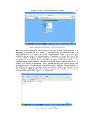 Computer Science & Information Technology (CS & IT) 331
Figure 4. Registration Details Page for HR Portal Application
When the HR Portal application is made to deploy the application by Clean and Build it. At
deployment by extracting its JEE Modules i.e. HRPortal-ejb.jar and HRPortal-war.war. The
JBoss application server is started. Then the HR Portal application Figure 3 can be seen. If the
candidate is already registered to the database then the candidate can directly Sign in the Page
which is available in the Figure 3. If the candidate is new candidate, then by clicking on to the
here button can be registered. The AddCandidate.jsp page is invoked (see Figure 4.). The
AddCandidate.jsp page registers the candidates dynamically. Further, HRProcessServlet.java is
invoked. In the invoked servletpage the Login is available. Upon clicking the here button, again
the LoginServlet.java is invoked with it’s relevant functionality displaying the again the Figure 3.
The HRProcessServlet.java is invoked and add the candidates details to the Database via the
ProcessDAO.java and BaseDAO.java.Here the getConnection() will invoked to add the candidate
details to the database. Further, Figure 5 will be generated.
Figure 5. Servlet Invocation Web Page
 