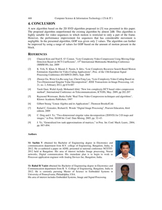 468 Computer Science & Information Technology ( CS & IT )
4. CONCLUSION
A new algorithm based on the 2D SVD algorithm proposed in [3] was presented in this paper.
The proposed algorithm outperformed the existing algorithm by almost 2dB. This algorithm is
highly suitable for video sequences in which motion is restricted to only a part of the frame.
However, the performance improvement for sequences that has considerable movement is
negligible. In the presented algorithm, GOP was given only 2 values. The algorithm can further
be improved by using a range of values for GOP based on the amount of motion present in the
block.
REFERENCES
[1] Chanyul Kim and Noel E. O’ Connor, “Low Complexity Video Compression Using Moving Edge
Detection Based on DCT Coefficients”, 15th
International Multimedia Modelling Conference
(MMM 09), Jan. 2009
[2] K. Virk, N. Khan, S. Masud, F. Nasim, S. Idris, “Low Complexity Recursive Search Based Motion
Estimation Algorithm for Video Coding Applications”, Proc. of the 13th European Signal
Processing Conference (EUSIPCO 2005), Sept. 2005
[3] Zhouye Gu, Weisi Lin,Bu-sung Lee, ChiewTong Lau, “Low-Complexity Video Coding Based on
Two-Dimensional Singular Value Decomposition”, IEEE Transactions on Image Processing, vol.
21, no. 2, February 2012, pp 674-687
[4] Tarek Ouni, Walid Ayedi, Mohamed Abid, “New low complexity DCT based video compression
method”, International Conference on Telecommunications, ICT(09), May. 2009, pp 202-207
[5] Raymond Westwater, Borko Furht “Real Time Video Compression techniques and algorithms”,
Kluwer Academic Publishers, 1997
[6] Gilbert Strang “Linear Algebra and its Applications”, Thomson Brooks/Cole
[7] Rafael C. Gonzalez, Richard E. Woods “Digital Image Processing”, Pearson Education, third
edition, 2009
[8] C. Ding and J. Ye, “Two-dimensional singular value decomposition (2DSVD) for 2-D maps and
images,” in Proc. SIAM Int. Conf. Data Mining, 2005, pp. 32–43.
[9] J. Ye, “Generalized low rank approximations of matrices,” in Proc. Int. Conf. Mach. Learn., 2004,
pp. 887–894.
Authors
Mr Sachin V obtained his Bachelor of Engineering degree in Electronics and
communication department from R.V. college of Engineering, Bangalore, India, in
2012. He co-authored a paper on ADSL presented at national conference NCETIT-
2012 held at Bangalore. His area of interest includes Image processing, Neural
networks, Digital communication. His immediate plan is to begin to work as
Processor application engineer with Analog Devices Inc, Bangalore, India.
Mr Rahul R Vasist obtained his Bachelor of Engineering degree in Electronics and
Communication department from R. V. College of Engineering, Bangalore, India in
2012. He is currently pursuing Master of Science in Embedded Systems in
University of Pennsylvania, Philadelphia, USA.
His area of interest includes Embedded Systems, Image and Signal Processing.
 