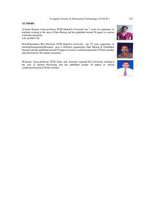 Computer Science & Information Technology ( CS & IT ) 323
AUTHORS
D.Aruna Kumari Assoc.professor ECM Dept,K.L.University has 7 years of experience in
teaching working in the area of Data Mining and has published around 30 papers in various
conferences/journals.
Life member CSI
Dr.K.Rajasekhara Rao Professor ECM Dept,K.L.University has 25 years experience in
teaching/management.Research area is Software engineering, Data Mining & Embedded
Systems and has published around 45 papers in various conferences/journals.CSI life member
and chairman for AP student committee
M.Suman Assoc.professor ECM Dept, and Assistant registratr K.L.University working in
the area of Speech Processing and has published around 30 papers in various
conferences/journals.CSI life member
 
