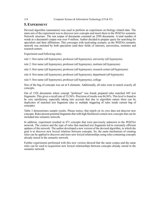 114 Computer Science & Information Technology (CS & IT)
5. EXPERIMENT
Devised algorithm (automaton) was used to perform an experiment on biology related data. The
main aim of the experiment was to discover new concepts and insert them in the WiSENet semantic
Netowrk structure. The test corpus of documents consisted on 2589 documents. A total number of
words in a document's corpus was over 9 million. Author decided to prepare query for searching for
specialists and their affiliations. This converges with motivating scenario, as the WiSENet semantic
network was enriched by both specialists (and their fields of interest), universities, institutes and
research centers.
Experiment used following rules:
rule 1: first name (all hyponyms), professor (all hyponyms), university (all hyponyms)
rule 2: first name (all hyponyms), professor (all hyponyms), institute (all hyponyms)
rule 3: first name (all hyponyms), professor (all hyponyms), research center (all hyponyms)
rule 4: first name (all hyponyms), professor (all hyponyms), department (all hyponyms)
rule 5: first name (all hyponyms), professor (all hyponyms), college
Size of the bag of concepts was set at 8 elements. Additionally, all rules were to match exactly all
concepts.
Out of 1326 documents where concept ”professor” was found, prepared rules matched 445 text
fragments. This gives a recall rate of 33,56%. Precision of results was 84,56%. This level is found to
be very satisfactory, especially taking into account that due to algorithm nature there can be
duplicates of matched text fragments (due to multiple triggering of rules inside current bag of
concepts).
Table 3 demonstrates sample results. Please notice, that match on its own does not discover new
concepts. Rules present potential fragments that with high likelihood contain new concepts that can be
included into semantic network.
In addition, experiment resulted in 471 concepts that were previously unknown to the WiSENet
network. The context and the type of rules that matched text fragments led to extremely efficient
updates of the network. The author developed a new version of the devised algorithm, in which the
goal is to discover new lexical relations between concepts. So, the same mechanism of creating
rules can be applied to discover and store new lexical relationships using rules containing concepts
already stored in the semantic network.
Further experiments performed with this new version showed that the same corpus and the same
rules can be used to acquisition new lexical relationships between concepts already stored in the
semantic network.
 