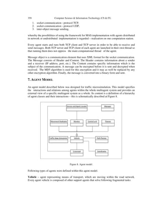 359 Computer Science & Information Technology (CS & IT)
1. socket communication - protocol TCP,
2. socket communication - protocol UDP,
3. inter-object message sending,
whereby the possibilities of using the framework for MAS implementation with agents distributed
in network or undistributed implementation is regarded – realization on one computation station.
Every agent starts and runs both TCP client and TCP server in order to be able to receive and
send messages. Both TCP server and TCP client of each agent are launched in their own thread so
that running them does not oppress the main computational thread of the agent.
Message object is a communication element that uses XML format for the socket communication.
The Message consists of Header and Content. The Header contains information about a sender
and a receiver (IP address, port, etc.). The Content contains specific information which is the
subject of the communication. A message can be encrypted before it is sent and decrypted when
received. The MD5 algorithm is used for this encryption and it may as well be replaced by any
other encryption algorithm. Finally, the message is converted into a binary form and sent.
7. AGENT MODEL
An agent model described below was designed for traffic microsimulation. This model specifies
the interactions and relations among agents within the whole multiagent system and provides an
external view of a specific multiagent system as a whole. Its content is a definition of a hierarchy
of agent classes and their interactions – this is schematically described at Figure 8.
Figure 8. Agent model.
Following types of agents were defined within this agent model:
Vehicle – agent representing means of transport, which are moving within the road network.
Every agent vehicle is composed of other support agents that solve following fragmental tasks:
 