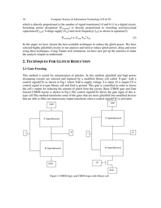 34 Computer Science & Information Technology (CS & IT)
which is directly proportional to the number of signal transitions(1-0 and 0-1) in a digital circuit.
Switching power dissipation (Pswitching) is directly proportional to switching activity(a),load
capacitance(Cload), Voltage supply (Vdd) and clock frequency( fclk) as shown in equation(3).
Pswitching= a .Cload.Vdd
2
.fclk (3)
In this paper we have chosen the best available techniques to reduce the glitch power. We have
selected highly glitchfull circuits in our analysis and tried to reduce glitch power, delay and noise
using these techniques. Using Tanner tool simulation, we have also put up the statistics to make
the analysis simpler to understand.
2. TECHNIQUES FOR GLITCH REDUCTION
2.1 Gate Freezing
This method is useful for minimization of glitches. In this method, glitchfull and high power
dissipating circuits are selected and replaced by a modified library cell called ‘F-gate’ with a
control signal(CS) as shown in Fig.1 where Vdd is supply voltage ,I is input ,O is output CS is
control signal to n-type library cell and Gnd is ground. This gate is controlled in order to freeze
the cell’s output for reducing the amount of glitch from the circuit. Basic CMOS gate and Gate
freezed CMOS layout is shown in Fig.1.The control signal(CS) drives the gate input of this n-
type cell.This method transforms some of the gates that are more glitchfull into modified devices
that are able to filter out unnecessary output transitions when a control signal(CS) is activated.
Figure 1 CMOS logic and CMOS logic with library cell
 