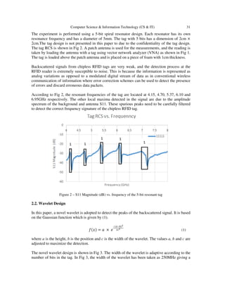 Computer Science & Information Technology (CS & IT) 31
The experiment is performed using a 5-bit spiral resonator design. Each resonator has its own
resonance frequency and has a diameter of 5mm. The tag with 5 bits has a dimension of 2cm ×
2cm.The tag design is not presented in this paper to due to the confidentiality of the tag design.
The tag RCS is shown in Fig 2. A patch antenna is used for the measurements, and the reading is
taken by loading the antenna with a tag using vector network analyzer (VNA) as shown in Fig 1.
The tag is loaded above the patch antenna and is placed on a piece of foam with 1cm thickness.
Backscattered signals from chipless RFID tags are very weak, and the detection process at the
RFID reader is extremely susceptible to noise. This is because the information is represented as
analog variations as opposed to a modulated digital stream of data as in conventional wireless
communication of information where error correction schemes can be used to detect the presence
of errors and discard erroneous data packets.
According to Fig 2, the resonant frequencies of the tag are located at 4.15, 4.70, 5.37, 6.10 and
6.95GHz respectively. The other local maxima detected in the signal are due to the amplitude
spectrum of the background and antenna S11. These spurious peaks need to be carefully filtered
to detect the correct frequency signature of the chipless RFID tag.
Figure 2 – S11 Magnitude (dB) vs. frequency of the 5-bit resonant tag
2.2. Wavelet Design
In this paper, a novel wavelet is adopted to detect the peaks of the backscattered signal. It is based
on the Gaussian function which is given by (1).
݂ሺ‫ݔ‬ሻ = ܽ × ݁
షሺೣష್ሻమ
మ೎మ
(1)
where a is the height, b is the position and c is the width of the wavelet. The values a, b and c are
adjusted to maximize the detection.
The novel wavelet design is shown in Fig 3. The width of the wavelet is adaptive according to the
number of bits in the tag. In Fig 3, the width of the wavelet has been taken as 250MHz giving a
 