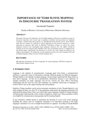 Dhinaharan Nagamalai et al. (Eds) : NATL, CSEA, DMDBS, Fuzzy, ITCON, NSEC, COMIT - 2018
pp. 143–151, 2018. © CS & IT-CSCP 2018 DOI : 10.5121/csit.2018.80612
IMPORTANCE OF VERB SUFFIX MAPPING
IN DISCOURSE TRANSLATION SYSTEM
Suryakanthi Tangirala
Faculty of Business, University of Botswana, Gaborone, Botswana
ABSTRACT
This paper discusses the importance of verb suffix mapping in Discourse translation system. In
discourse translation, the crucial step is Anaphora resolution and generation. In Anaphora
resolution, cohesion links like pronouns are identified between portions of text. These binders
make the text cohesive by referring to nouns appearing in the previous sentences or nouns
appearing in sentences after them. In Machine Translation systems, to convert the source
language sentences into meaningful target language sentences the verb suffixes should be
changed as per the cohesion links identified. This step of translation process is emphasized in
the present paper. Specifically, the discussion is on how the verbs change according to the
subjects and anaphors. To explain the concept, English is used as the source language (SL) and
an Indian language Telugu is used as Target language (TL).
KEYWORDS
MT: Machine Translation, SL-Source language, TL: target Language, POS-Parts of Speech,
GNP-Gender Number Person.
1. INTRODUCTION
Language is the medium of communication. Language apart from being a communication
medium is a powerful source of information exchange. Different people use different languages.
Though English is the globally accepted language, mostly people understand the things better in
their native language. In this era of globalization, information sharing is very important. If
machine translators are made, languages will not be a barrier any more. Web is becoming
multilingual and the need for tools and techniques for automatic processing of languages is
evident. NLP is seen as the subject dealing with such problems.
English to Telugu translator can be used in automatic translations of web. Though English is very
much adopted in India, less than 5% of the population understands the language and people will
understand the things better if they were told in their native language. English to Telugu translator
will help people understand the works written in English in a better way. These translators will be
very helpful for communication among people and for learning English.
In any translation, whether human or automated, the meaning of a text in the source language
including the context must be completely translated to its equivalent meaning in the target
language’s translation. It is not a straight forward deal as it appears. According to Claude Bedard
 