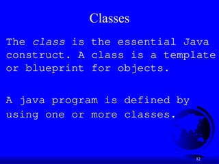12
Classes
The class is the essential Java
construct. A class is a template
or blueprint for objects.
A java program is defined by
using one or more classes.
 