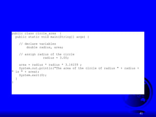 41
public class circle_area {
public static void main(String[] args) {
// declare variables
double radius, area;
// assign radius of the circle
radius = 3.00;
area = radius * radius * 3.14159 ;
System.out.println("The area of the circle of radius " + radius +
" is " + area);
System.exit(0);
}
}
 