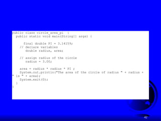 42
public class circle_area_pi {
public static void main(String[] args) {
final double PI = 3.14159;
// declare variables
double radius, area;
// assign radius of the circle
radius = 3.00;
area = radius * radius * PI ;
System.out.println("The area of the circle of radius " + radius +
" is " + area);
System.exit(0);
}
}
 