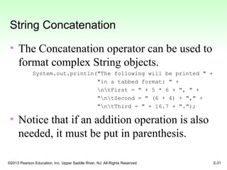 ©2013 Pearson Education, Inc. Upper Saddle River, NJ. All Rights Reserved. 2-31
String Concatenation
• The Concatenation operator can be used to
format complex String objects.
System.out.println("The following will be printed " +
"in a tabbed format: " +
ntFirst = " + 5 * 6 + ", " +
"ntSecond = " (6 + 4) + "," +
"ntThird = " + 16.7 + ".");
• Notice that if an addition operation is also
needed, it must be put in parenthesis.
 