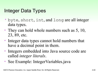 ©2013 Pearson Education, Inc. Upper Saddle River, NJ. All Rights Reserved. 2-40
Integer Data Types
• byte, short, int, and long are all integer
data types.
• They can hold whole numbers such as 5, 10,
23, 89, etc.
• Integer data types cannot hold numbers that
have a decimal point in them.
• Integers embedded into Java source code are
called integer literals.
• See Example: IntegerVariables.java
 