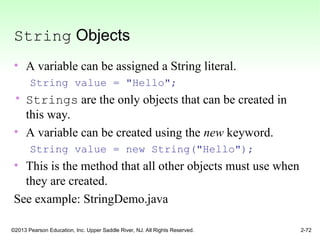 ©2013 Pearson Education, Inc. Upper Saddle River, NJ. All Rights Reserved. 2-72
String Objects
• A variable can be assigned a String literal.
String value = "Hello";
• Strings are the only objects that can be created in
this way.
• A variable can be created using the new keyword.
String value = new String("Hello");
• This is the method that all other objects must use when
they are created.
See example: StringDemo.java
 