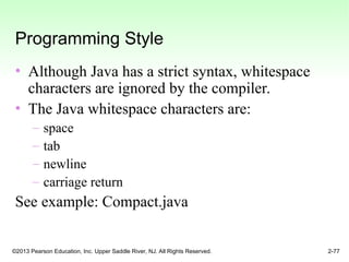 ©2013 Pearson Education, Inc. Upper Saddle River, NJ. All Rights Reserved. 2-77
Programming Style
• Although Java has a strict syntax, whitespace
characters are ignored by the compiler.
• The Java whitespace characters are:
– space
– tab
– newline
– carriage return
See example: Compact.java
 