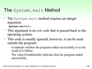 ©2013 Pearson Education, Inc. Upper Saddle River, NJ. All Rights Reserved. 2-88
The System.exit Method
• The System.exit method requires an integer
argument.
System.exit(0);
• This argument is an exit code that is passed back to the
operating system.
• This code is usually ignored, however, it can be used
outside the program:
– to indicate whether the program ended successfully or as the
result of a failure.
– The value 0 traditionally indicates that the program ended
successfully.
 