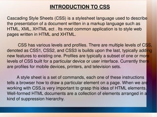 INTRODUCTION TO CSS Cascading Style Sheets (CSS) is a stylesheet language used to describe the presentation of a document written in a markup language such as HTML, XML, XHTML ect . Its most common application is to style web pages written in HTML and XHTML. CSS has various levels and profiles. There are multiple levels of CSS, denoted as CSS1, CSS2, and CSS3 is builds upon the last, typically adding new features to existing one. Profiles are typically a subset of one or more levels of CSS built for a particular device or user interface. Currently there are profiles for mobile devices, printers, and television sets. A style sheet is a set of commands, each one of these instructions tells a browser how to draw a particular element on a page. When we are working with CSS,is very important to grasp this idea of HTML elements. Well-formed HTML documents are a collection of elements arranged in a kind of suppression hierarchy. 
