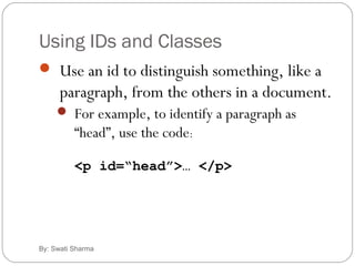 Using IDs and Classes
By: Swati Sharma
 Use an id to distinguish something, like a
paragraph, from the others in a document.
 For example, to identify a paragraph as
“head”, use the code:
<p id=“head”>… </p>
 