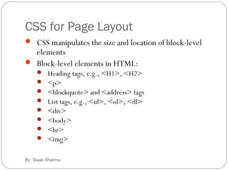 CSS for Page Layout
By: Swati Sharma
 CSS manipulates the size and location of block-level
elements
 Block-level elements in HTML:
 Heading tags, e.g., <H1>, <H2>
 <p>
 <blockquote> and <address> tags
 List tags, e.g., <ul>, <ol>, <dl>
 <div>
 <body>
 <hr>
 <img>
 