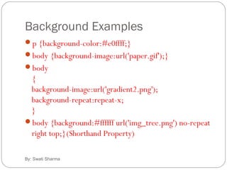 Background Examples
By: Swati Sharma
p {background-color:#e0ffff;}
body {background-image:url('paper.gif');}
body
{
background-image:url('gradient2.png');
background-repeat:repeat-x;
}
body {background:#ffffff url('img_tree.png') no-repeat
right top;}(Shorthand Property)
 