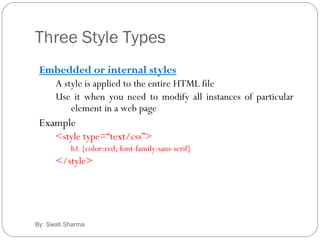 Three Style Types
By: Swati Sharma
Embedded or internal styles
A style is applied to the entire HTML file
Use it when you need to modify all instances of particular
element in a web page
Example
<style type=“text/css”>
h1 {color:red; font-family:sans-serif}
</style>
 