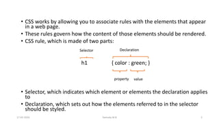 • CSS works by allowing you to associate rules with the elements that appear
in a web page.
• These rules govern how the content of those elements should be rendered.
• CSS rule, which is made of two parts:
h1 { color : green; }
• Selector, which indicates which element or elements the declaration applies
to
• Declaration, which sets out how the elements referred to in the selector
should be styled.
Selector
property value
Declaration
17-02-2024 Yashoda M B 2
 