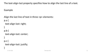 The text-align-last property specifies how to align the last line of a text.
Example
Align the last line of text in three <p> elements:
p.a {
text-align-last: right;
}
p.b {
text-align-last: center;
}
p.c {
text-align-last: justify;
}
17-02-2024 Yashoda M B 21
 