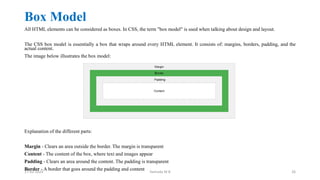 Box Model
All HTML elements can be considered as boxes. In CSS, the term "box model" is used when talking about design and layout.
The CSS box model is essentially a box that wraps around every HTML element. It consists of: margins, borders, padding, and the
actual content.
The image below illustrates the box model:
Explanation of the different parts:
Margin - Clears an area outside the border. The margin is transparent
Content - The content of the box, where text and images appear
Padding - Clears an area around the content. The padding is transparent
Border - A border that goes around the padding and content
17-02-2024 Yashoda M B 26
 