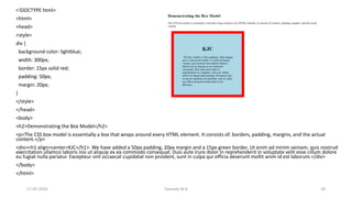 <!DOCTYPE html>
<html>
<head>
<style>
div {
background-color: lightblue;
width: 300px;
border: 15px solid red;
padding: 50px;
margin: 20px;
}
</style>
</head>
<body>
<h2>Demonstrating the Box Model</h2>
<p>The CSS box model is essentially a box that wraps around every HTML element. It consists of: borders, padding, margins, and the actual
content.</p>
<div><h1 align=center>KJC</h1>. We have added a 50px padding, 20px margin and a 15px green border. Ut enim ad minim veniam, quis nostrud
exercitation ullamco laboris nisi ut aliquip ex ea commodo consequat. Duis aute irure dolor in reprehenderit in voluptate velit esse cillum dolore
eu fugiat nulla pariatur. Excepteur sint occaecat cupidatat non proident, sunt in culpa qui officia deserunt mollit anim id est laborum.</div>
</body>
</html>
17-02-2024 Yashoda M B 28
 