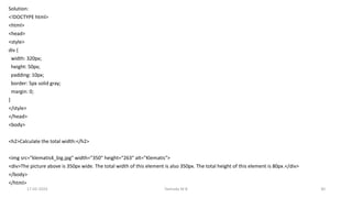 Solution:
<!DOCTYPE html>
<html>
<head>
<style>
div {
width: 320px;
height: 50px;
padding: 10px;
border: 5px solid gray;
margin: 0;
}
</style>
</head>
<body>
<h2>Calculate the total width:</h2>
<img src="klematis4_big.jpg" width="350" height="263" alt="Klematis">
<div>The picture above is 350px wide. The total width of this element is also 350px. The total height of this element is 80px.</div>
</body>
</html>
17-02-2024 Yashoda M B 30
 