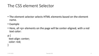 The CSS element Selector
• The element selector selects HTML elements based on the element
name.
• Example
• Here, all <p> elements on the page will be center-aligned, with a red
text color:
p {
text-align: center;
color: red;
}
17-02-2024 Yashoda M B 4
 