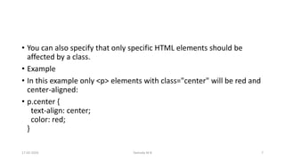 • You can also specify that only specific HTML elements should be
affected by a class.
• Example
• In this example only <p> elements with class="center" will be red and
center-aligned:
• p.center {
text-align: center;
color: red;
}
17-02-2024 Yashoda M B 7
 