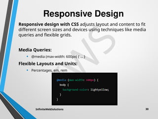 I
W
S
Responsive Design
Responsive design with CSS adjusts layout and content to fit
different screen sizes and devices using techniques like media
queries and flexible grids.
Media Queries:
• @media (max-width: 600px) { ... }
Flexible Layouts and Units:
• Percentages, em, rem
InfiniteWebSolutions 30
 