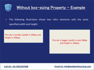 Without box-sizing Property - Example
• The following illustration shows two <div> elements with the same
specified width and height:
Call US: +91-9915337448 Email Us: info@webtechlearning.com
This div is smaller (width is 300px and
height is 100px).
This div is bigger (width is also 300px
and height is 100px).
 