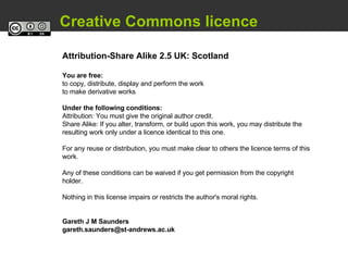   Creative Commons licence Attribution-Share Alike 2.5 UK: Scotland You are free: to copy, distribute, display and perform the work to make derivative works Under the following conditions: Attribution: You must give the original author credit. Share Alike: If you alter, transform, or build upon this work, you may distribute the resulting work only under a licence identical to this one.  For any reuse or distribution, you must make clear to others the licence terms of this work.  Any of these conditions can be waived if you get permission from the copyright holder.  Nothing in this license impairs or restricts the author's moral rights.  Gareth J M Saunders [email_address] 