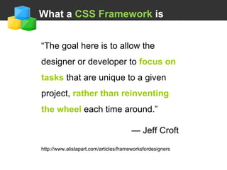   What a  CSS Framework  is “ The goal here is to allow the designer or developer to  focus on tasks  that are unique to a given project,  rather than reinventing the wheel  each time around.” —  Jeff Croft http://www.alistapart.com/articles/frameworksfordesigners 