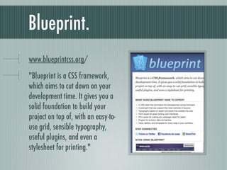 Blueprint. bit.ly/blueprintcss &quot;Blueprint is a CSS framework, which aims to cut down on your development time. It gives you a solid foundation to build your project on top of, with an easy-to-use grid, sensible typography, useful plugins, and even a stylesheet for printing.&quot; 