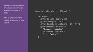 Repeating the name of an
area causes the area to
span across those grid
cells.
This can be seen in the
header and footer of this
layout.
@media (min-width: 550px) {
.wrapper {
grid-column-gap: 2em;
grid-row-gap: 20px;
grid-template-columns: 2fr 4fr;
grid-template-areas:
"header header"
"sidebar content"
" . footer"
}
}
 