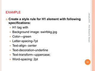 EXAMPLE




                                                         January 2012
   Create a style rule for H1 element with following
    specifications:




                                                         Prof. Mukesh N. Tekwani
      H1 tag with
      Background image: swirlbkg.jpg
      Color—green
      Letter-spacing-7pt
      Text-align- center
      Text-decoration-underline
      Text-transform--uppercase;
      Word-spacing: 2pt
                                                        31
 