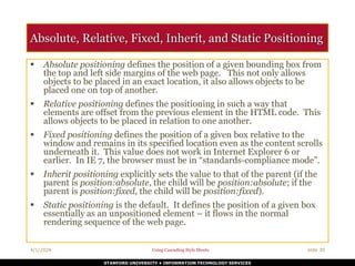 STANFORD UNIVERSITY • INFORMATION TECHNOLOGY SERVICES
4/1/2024 Using Cascading Style Sheets slide 30
Absolute, Relative, Fixed, Inherit, and Static Positioning
 Absolute positioning defines the position of a given bounding box from
the top and left side margins of the web page. This not only allows
objects to be placed in an exact location, it also allows objects to be
placed one on top of another.
 Relative positioning defines the positioning in such a way that
elements are offset from the previous element in the HTML code. This
allows objects to be placed in relation to one another.
 Fixed positioning defines the position of a given box relative to the
window and remains in its specified location even as the content scrolls
underneath it. This value does not work in Internet Explorer 6 or
earlier. In IE 7, the browser must be in “standards-compliance mode”.
 Inherit positioning explicitly sets the value to that of the parent (if the
parent is position:absolute, the child will be position:absolute; if the
parent is position:fixed, the child will be position:fixed).
 Static positioning is the default. It defines the position of a given box
essentially as an unpositioned element – it flows in the normal
rendering sequence of the web page.
 