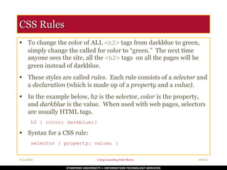 STANFORD UNIVERSITY • INFORMATION TECHNOLOGY SERVICES
4/1/2024 Using Cascading Style Sheets slide 6
CSS Rules
 To change the color of ALL <h2> tags from darkblue to green,
simply change the called for color to “green.” The next time
anyone sees the site, all the <h2> tags on all the pages will be
green instead of darkblue.
 These styles are called rules. Each rule consists of a selector and
a declaration (which is made up of a property and a value).
 In the example below, h2 is the selector, color is the property,
and darkblue is the value. When used with web pages, selectors
are usually HTML tags.
h2 { color: darkblue;}
 Syntax for a CSS rule:
selector { property: value; }
 
