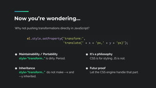 Why not pushing transformations directly in JavaScript?
Now you’re wondering…
Maintainability / Portability 
style=“transform…” is dirty. Period. 
Inheritance 
style=“transform…” do not make --x and
--y inherited.
It’s a philosophy 
CSS is for styling. JS is not. 
Futur proof 
Let the CSS engine handle that part.
 