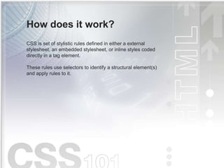 How does it work?
CSS is set of stylistic rules defined in either a external
stylesheet, an embedded stylesheet, or inline styles coded
directly in a tag element.
These rules use selectors to identify a structural element(s)
and apply rules to it.
 