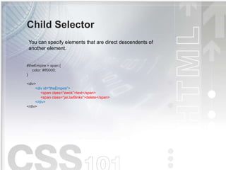Child Selector
#theEmpire > span {
color: #ff0000;
}
<div>
<div id=“theEmpire”>
<span class=“ewok”>text</span>
<span class=“jarJarBinks”>delete</span>
</div>
</div>
You can specify elements that are direct descendents of
another element.
 