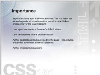 Importance
Styles can come from a different sources. This is a list of the
ascending order of importance (the more important takes
precedent over the less important)
User agent declarations (browser’s default styles)
User declarations (user’s browser options)
Author declarations (CSS provided by the page – inline styles,
embedded stylesheet, external stylesheet)
Author !important declarations
 