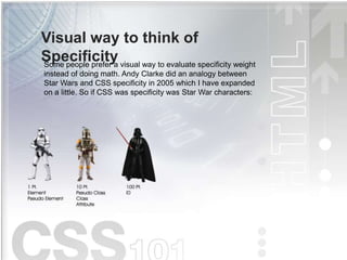 Visual way to think of
Specificity
Some people prefer a visual way to evaluate specificity weight
instead of doing math. Andy Clarke did an analogy between
Star Wars and CSS specificity in 2005 which I have expanded
on a little. So if CSS was specificity was Star War characters:
 