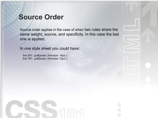 Source Order
Source order applies in the case of when two rules share the
same weight, source, and specificity. In this case the last
one is applied.
In one style sheet you could have:
line 341: .pullQuote { font-size: 14px; }
line 781: .pullQuote { font-size: 12px; }
 