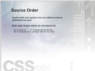 Source Order
Source order even applies when two different external
stylesheets are used.
Both style sheets define an unordered list:
line 12: styles.css  ul {margin: 0px 0px 0px 0px }
line 13: corporate.css  ul {margin: 10px 0px 10px 10px }
 