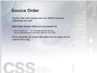 Source Order
Source order even applies when two different external
stylesheets are used.
Both style sheets define an unordered list:
line 12: styles.css  ul {margin: 0px 0px 0px 0px }
line 13: corporate.css  ul {margin: 10px 0px 10px 10px }
Since corporate.css comes after styles.css the page uses its
rules for the ul tag.
 