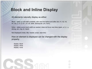 Block and Inline Display
All elements naturally display as either:
Block - takes up full width available, with new line before and after (div, h1, h2, h3,
h4, h6, p, ul, ol, dl, li, dt, dd, table, blockqoute, pre, form)
Inline – takes up as much width as needed, does not force new lines (span, a, b, i, u,
strong, em, img, br, input)
Not Displayed (meta, title, header, script, style link)
How an element is displayed can be changed with the display
property:
display: block
display: inline
display: none
 