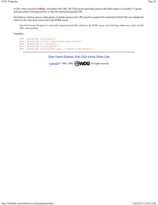 CSS1 Properties                                                                                                                                                    Page 22

            A URLvalue is given by url(foo), where foo is the URL The URLmaybe optionally quoted with either single (') or double (") quotes
                                                                  .
            and may contain whitespacebefore or after the (optionally quoted) URL.

            Parentheses, commas, spaces, single quotes, or double quotes in the URLmustbe escaped with a backslash. Partial URLsare interpreted
            relative to the style sheet source, not to the HTMLsource.

                  Note that Netscape Navigator 4.x incorrectly interprets partial URLs relative to the HTML source. Given this bug, authors may wish to use full
                  URLs where possible.

            Examples:

                  BODY   {   background
                                      :   url(stripe.gif) }
                  BODY   {   background
                                      :   url(http://www.htmlhelp.com/stripe.gif) }
                  BODY   {   background
                                      :   url( stripe.gif ) }
                  BODY   {   background
                                      :   url("stripe.gif") }
                  BODY   {   background
                                      :   url("Ulalume".png) } /* quotes in URL escaped */


                                                   Home, Forums, Reference, Tools, FAQs Articles, Design, Links
                                                                                      ,

                                                   Copyright© 1996 - 2006.                         All rights reserved.




http://htmlhelp.com/reference/css/all-properties.html                                                                                             1/24/2012 11:19:53 AM
 