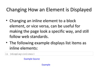 Changing How an Element is Displayed Changing an inline element to a block element, or vice versa, can be useful for making the page look a specific way, and still follow web standards. The following example displays list items as inline elements: Example Source Example li {display:inline;} 