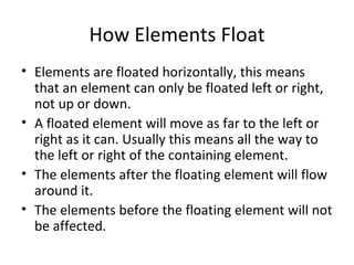 How Elements Float Elements are floated horizontally, this means that an element can only be floated left or right, not up or down. A floated element will move as far to the left or right as it can. Usually this means all the way to the left or right of the containing element. The elements after the floating element will flow around it. The elements before the floating element will not be affected. 