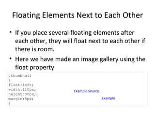 Floating Elements Next to Each Other If you place several floating elements after each other, they will float next to each other if there is room. Here we have made an image gallery using the float property Example Source Example .thumbnail  { float:left; width:110px; height:90px; margin:5px; } 